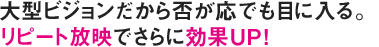 大型ビジョンだから否が応でも目に入る。リピート放映でさらに効果UP！