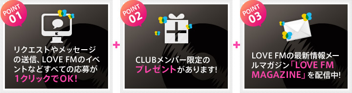 POINT01.リクエストやメッセージの送信、LOVE FMのイベントなどすべての応募が１クリックでOK!/POINT02.CLUBメンバー限定の プレゼントがあります!/POINT03.LOVE FMの最新情報メールマガジン「LOVE FM MAGAZINE」を配信中!